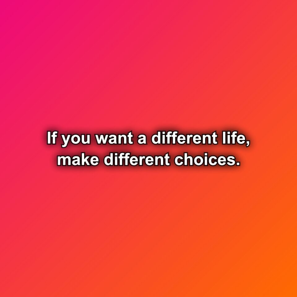 If you want a different life, make different choices.