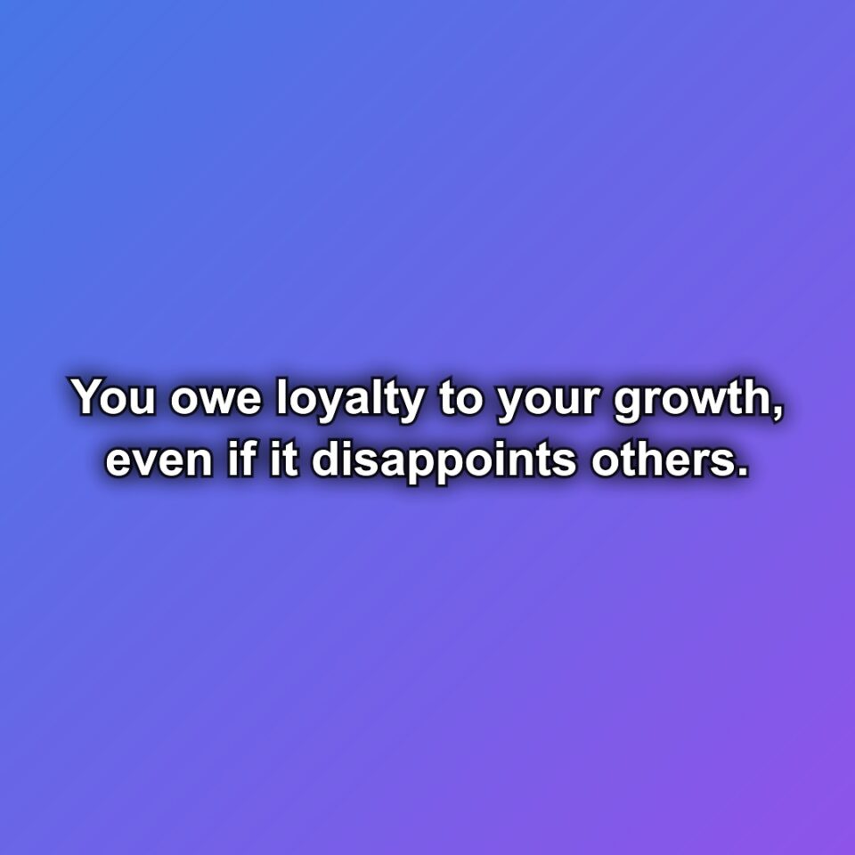 You owe loyalty to your growth, even if it disappoints others.