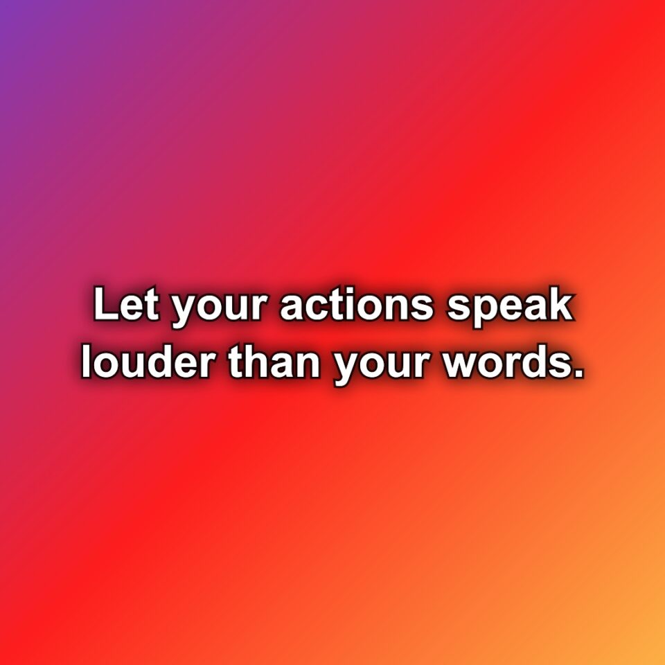 Let your actions speak louder than your words.
