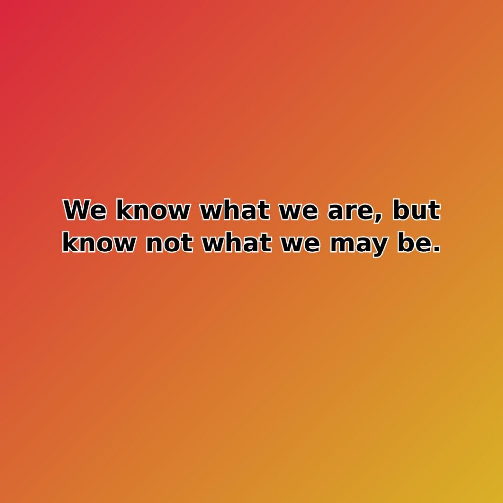 We know what we are, but know not what we may be.