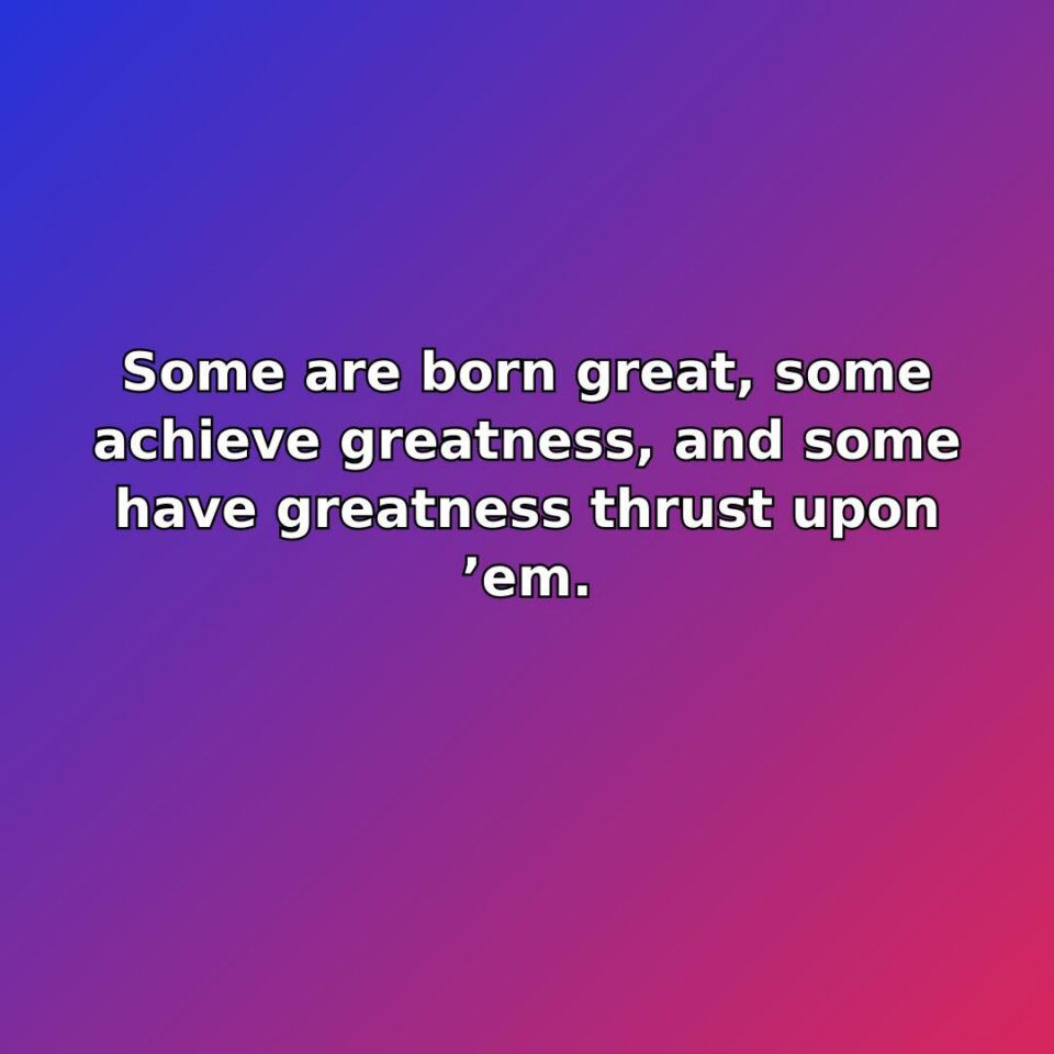 Some are born great, some achieve greatness, and some have greatness thrust upon em.